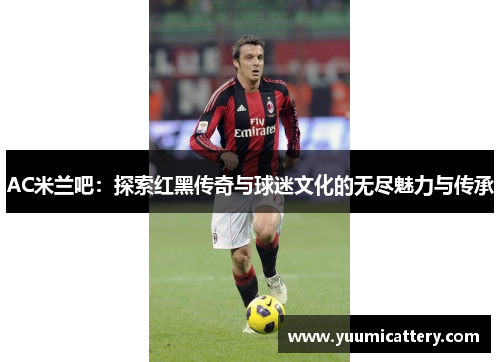 AC米兰吧：探索红黑传奇与球迷文化的无尽魅力与传承