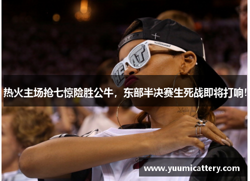 热火主场抢七惊险胜公牛，东部半决赛生死战即将打响！