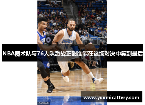 NBA魔术队与76人队激战正酣谁能在这场对决中笑到最后