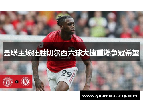 曼联主场狂胜切尔西六球大捷重燃争冠希望